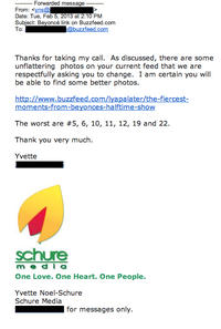 Yes Forwarded message From: <yns@ Date: Tue, Feb 5, 2013 at 2:10 PM Subject: Beyoncé link on Buzzfeed.com To: Thanks for taking my call. As discussed, there are some unflattering photos on your current feed that we are respectfully asking you to change. I am certain you will be able to find some better photos. http://www.buzzfeed.com/lyapalater/the-fiercest- moments-from-beyonces-halftime-show The worst are #5, 6, 10, 11, 12, 19 and 22. Thank you very much. Yvette schure m eda One Love. One Heart. One People Yvette Noel-Schure Schure Media for messages only.