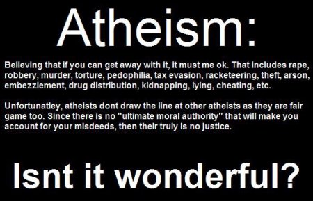 Atheism Believing that if you can get away with it, it must me ok. That includes r---, robbery, murder, torture, p---------, tax evasion, racketeering, theft, arson, embezzlement, drug distribution, kidnapping, lying, cheating, etc. Unfortunatley, atheists dont draw the line at other atheists as they are fair game too. Since there is no "ultimate moral authority" that will make you account for your misdeeds, then their truly is no justice. Isnt it wonderful?