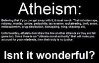Atheism Believing that if you can get away with it, it must me ok. That includes r---, robbery, murder, torture, p---------, tax evasion, racketeering, theft, arson, embezzlement, drug distribution, kidnapping, lying, cheating, etc. Unfortunatley, atheists dont draw the line at other atheists as they are fair game too. Since there is no "ultimate moral authority" that will make you account for your misdeeds, then their truly is no justice. Isnt it wonderful?