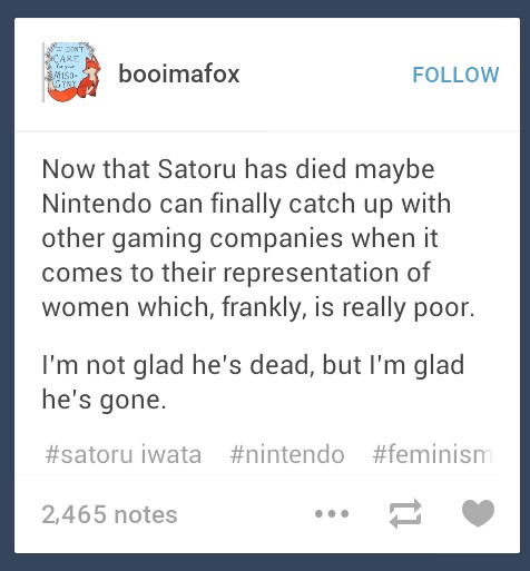 booimafox FOLLOW Now that Satoru has died maybe Nintendo can finally catch up with other gaming companies when it comes to their representation of women which, frankly, is really poor I'm not glad he's dead, but I'm glad he's gone. #satoru iwata #nintendo #feminism 2,465 notes