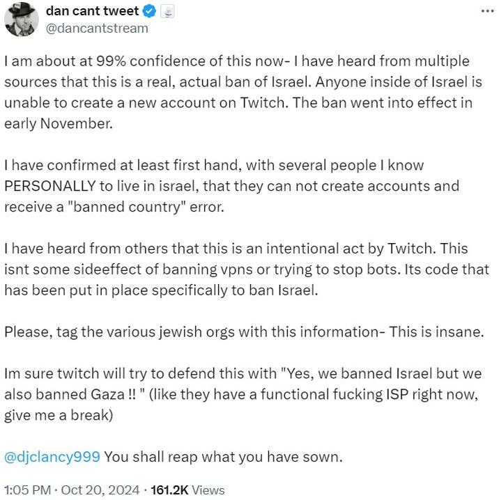 dancantstream on twitch israel ban dan cant tweet @dancantstream I am about at 99% confidence of this now- I have heard from multiple sources that this is a real, actual ban of Israel. Anyone inside of Israel is unable to create a new account on Twitch. The ban went into effect in early November. I have confirmed at least first hand, with several people I know PERSONALLY to live in israel, that they can not create accounts and receive a "banned country" error. I have heard from others that this is an intentional act by Twitch. This isnt some sideeffect of banning vpns or trying to stop bots. Its code that has been put in place specifically to ban Israel. Please, tag the various jewish orgs with this information- This is insane. Im sure twitch will try to defend this with "Yes, we banned Israel but we also banned Gaza !!" (like they have a functional f------ ISP right now, give me a break) @djclancy999 You shall reap what you have sown. . 1:05 PM Oct 20, 2024 161.2K Views