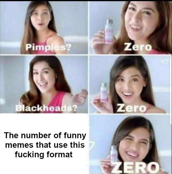 The number of funny memes that use this f------ format Pimples? Zero ackheads? Zero The number of funny memes that use this f------ format ERO