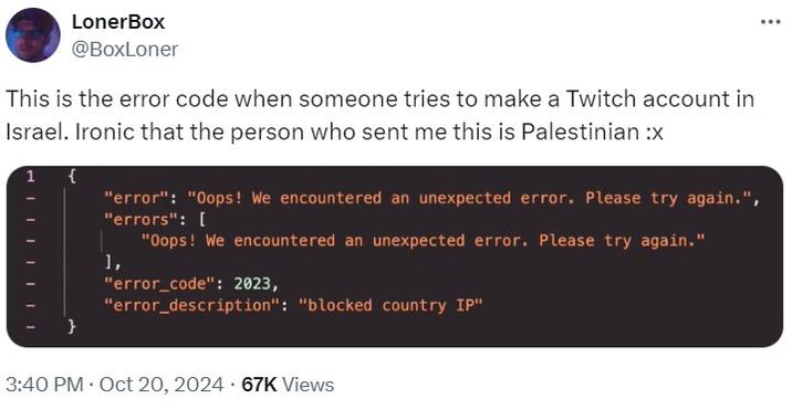 This is the error code when someone tries to make a Twitch account in Israel LonerBox @BoxLoner This is the error code when someone tries to make a Twitch account in Israel. Ironic that the person who sent me this is Palestinian :x 1 { "error": "Oops! We encountered an unexpected error. Please try again.", "errors": [ 1, "Oops! We encountered an unexpected error. Please try again." "error_code": 2023, "error_description": "blocked country IP" . . 3:40 PM Oct 20, 2024 67K Views