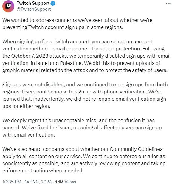Twitch Response To Israel Ban Twitch Support @TwitchSupport We wanted to address concerns we've seen about whether we're preventing Twitch account sign ups in some regions. When signing up for a Twitch account, you can select an account verification method - email or phone - for added protection. Following the October 7, 2023 attacks, we temporarily disabled sign ups with email verification in Israel and Palestine. We did this to prevent uploads of graphic material related to the attack and to protect the safety of users. Signups were not disabled, and we continued to see sign ups from both regions. Users could choose to sign up with phone verification. We've learned that, inadvertently, we did not re-enable email verification sign ups for either region. We deeply regret this unacceptable miss, and the confusion it has caused. We've fixed the issue, meaning all affected users can sign up with email verification. We've also heard concerns about whether our Community Guidelines apply to all content on our service. We continue to enforce our rules as consistently as possible, and are actively reviewing content and taking enforcement action where needed. 10:35 PM - Oct 20, 2024 1.1M Views