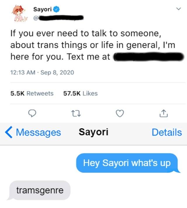 Transgemre Sayori If you ever need to talk to someone, about trans things or life in general, l'm here for you. Text me at 12:13 AM · Sep 8, 2020 5.5K Retweets 57.5K Likes Messages Sayori Details Hey Sayori what's up tramsgenre >