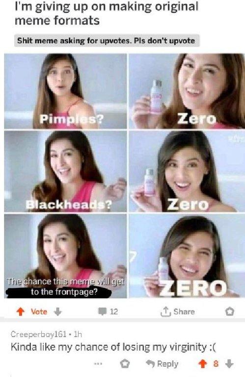 I'm giving up on making original meme formats I'm giving up on making original meme formats S--- meme asking for upvotes. Pls don't upvote Pimples? Zero lackheads? Zero hance this me to the frontpage? ERO t, Share 1 Vote 12 Creeperboy161 1h Kinda like my chance of losing my virginity:( * Reply 會8