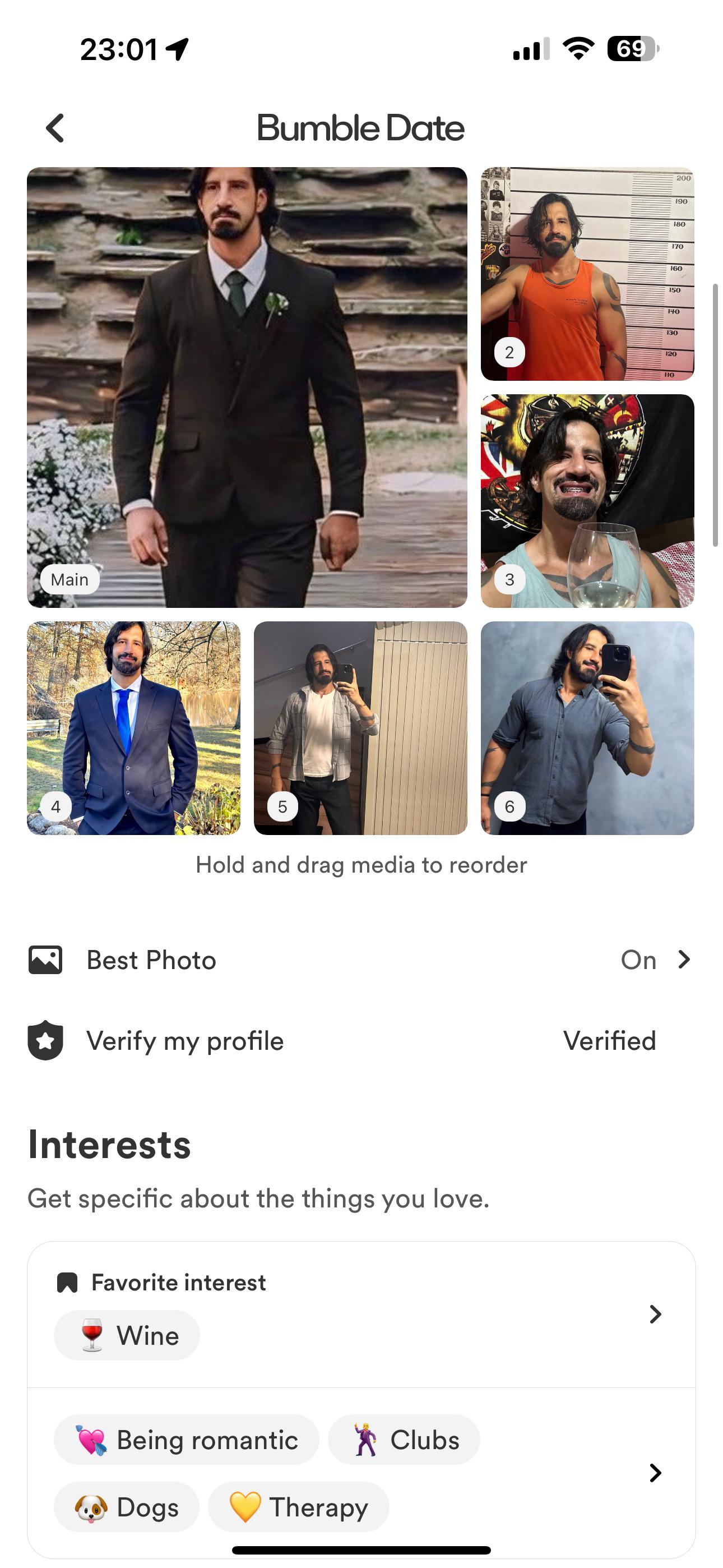 23:01 1 Bumble Date Main 4 5 l 69 200 190 180 170 160 150 140 130 2 120 110 3 1 Hold and drag media to reorder Best Photo Verify my profile Interests Get specific about the things you love. ☐ Favorite interest Wine Being romantic Dogs ☑Clubs Therapy On > Verified >