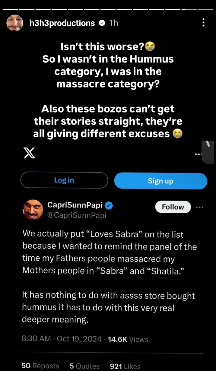 October 19th, 2024 Instagram Story by Ethan Klein h3h3productions 1h X Isn't this worse? So I wasn't in the Hummus category, I was in the massacre category? Also these bozos can't get their stories straight, they're all giving different excuses Log in Sign up CapriSunnPapi @CapriSunnPapi Follow We actually put "Loves Sabra" on the list because I wanted to remind the panel of the time my Fathers people massacred my Mothers people in "Sabra" and "Shatila." It has nothing to do with assss store bought hummus it has to do with this very real deeper meaning. 8:30 AM - Oct 19, 2024 14.6K Views 50 Reposts 5 Quotes 921 Likes