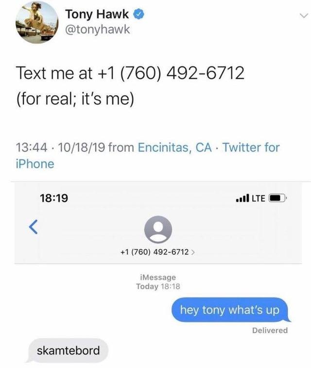 Skamtebord Tony Hawk @tonyhawk Text me at +1 (760) 492-6712 (for real; it's me) 13:44 · 10/18/19 from Encinitas, CA Twitter for iPhone 18:19 ull LTE +1 (760) 492-6712 > iMessage Today 18:18 hey tony what's up Delivered skamtebord