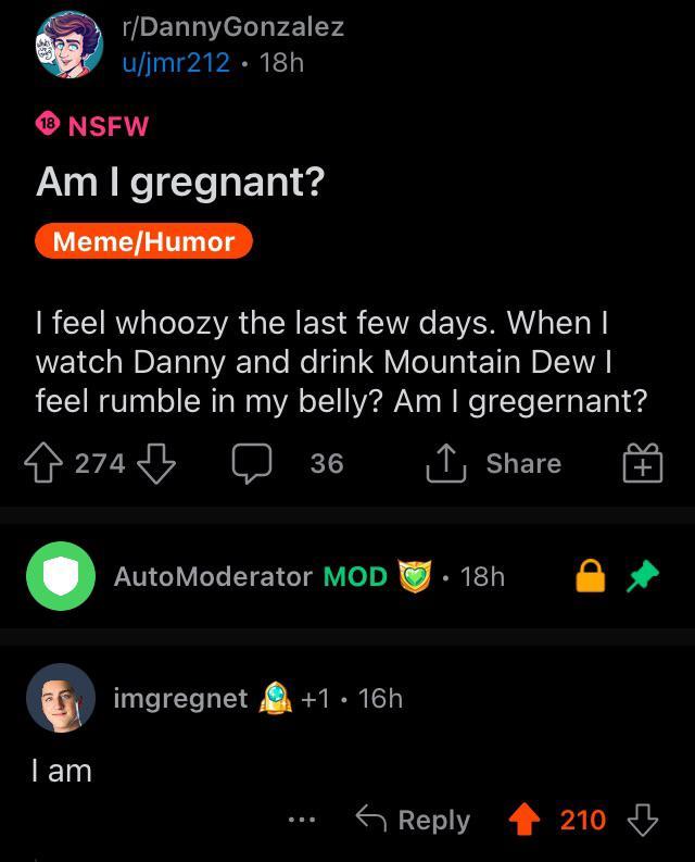Ha | /r/beetlejuicing/ r/Danny Gonzalez u/jmr212 18h 18 NSFW Am I gregnant? Meme/Humor I feel whoozy the last few days. When I watch Danny and drink Mountain Dew I feel rumble in my belly? Am I gregernant? 4274 36 ↑ Share + I am AutoModerator MOD 18h imgregnet +1.16h • Reply O 210