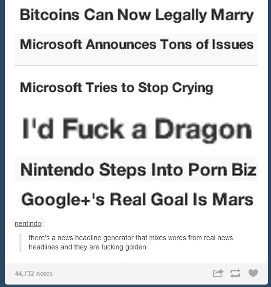 Bitcoins Can Now Legally Marry Microsoft Announces Tons of Issues Microsoft Tries to Stop Crying I'd F--- a Dragon Nintendo Steps Into P--- Biz Google+'s Real Goal Is Mars nentindo there's a news headline generator that mixes words from real news headlines and they are f------ golden 44,732 notes
