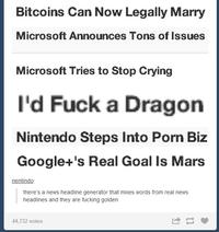 Bitcoins Can Now Legally Marry Microsoft Announces Tons of Issues Microsoft Tries to Stop Crying I'd F--- a Dragon Nintendo Steps Into P--- Biz Google+'s Real Goal Is Mars nentindo there's a news headline generator that mixes words from real news headlines and they are f------ golden 44,732 notes