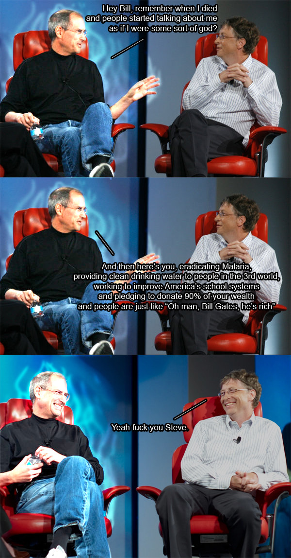 Hey Bill, remember when I died nd people started talking about me as if I were some sort of god? And thenhere'syouj eradicating Malaria providing clean dinking water to people inth e 3rd world, working to improve America's school system and pledging todonate 90% of.your wealth and people are just like "Oh man, Bill Gates, he's rich" Yeah f------ Steve