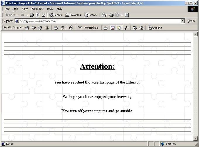LastPageOfTheInternet.jpg The Last Page of the Internet - Microsoft Internet Explorer provided by QwrkNeT Texel Island, NL File Edit ew Favorites Iools Help 미지 _ Address |쒼 http://www.wwwdotcom.com/ Attention: You have reached the very last page of the Internet. We hope you have enjoyed your browsing. Now turn off your computer and go outside Internet Done
