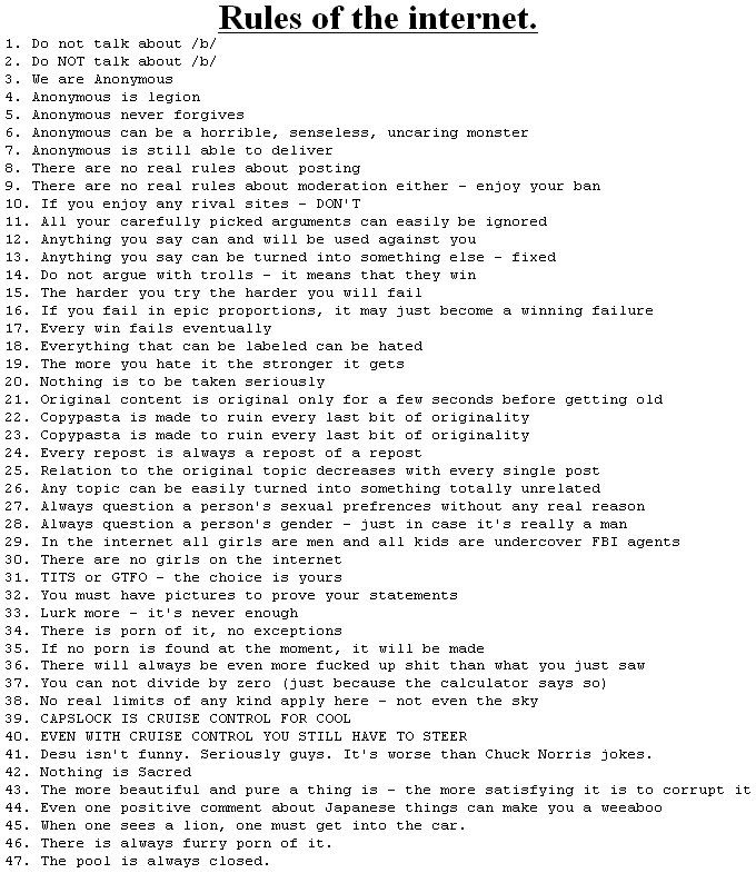 Rules of the internet. 1. Do not talk about b/ 2. Do NOT talk about b/ 3. We are ànonymous 4. Anonymous is legion 5. Anonymous never forgives 6· Anonymous canbe a horrible, senseless, uncaring monster 7. Anonymous is still able to deliver 8. There are no real rules about posting 9. There are no real rules about moderation either - enjoy your ban 10. If you enjoy any rival sites - DON' T 11. A11 your carefully picked arguments can easily be ignored 12. Anything you say can and will be used against you 13. Anything you say can be turned into something else fixed 14. Do not argue with trolls -it means that they win 15. The harder you try the harder you will fail 16. If you fail in epic proportions, it may just become a winning failure 17. Every win fails eventualljy 18. Everything that can be labeled can be hated 19. The more you hate it the stronger it gets 20. Nothing is to be taken seriously 21. Original content is original only for a few seconds before getting old 22. Copypasta is made to ruin every last bit of originality 23. Copypasta is made to ruin every last bit of originality 24. Every repost is always a repost of a repost 25. Relation to the original topic decreases with every single post 26. Any topic can be easily turned into something totally unrelated 27. Always question a person's sexual prefrences without any real reason 28. Always question a person' s gender - just in case it's really a man 29. In the internet all girls are men and all kids are undercover FBI agents 30. There are no girls on the internet 31. T--- or GTFO -the choice is yours 32. You must have pictures to prove your statements 33. Lurk moreit's never enough 34. There is p--- of it, no exceptions 35. If no p--- is found at the moment, it will be made 36. There will always be even more f----- up s--- than what you just saw 37. You can not cdivide by zero (just because the calculator says so) 38. No real limits of any kind apply here not even the sky 39. CAPSLOCK IS CRUISE CONTROL FOR COOL 40. EVEN WITH CRUISE CONTROL YOU STILL HAVE TO STEER 41. Desu isn't funny. Seriously guys. It's worse than Chuck Norris jokes 42. Nothing is Sacred 43. The more beautiful and pure a thing isthe more satisfying it is to corrupt it 44. Even one positive coment about Japanese things can make you a weeaboo 45. When one sees a lion, one must get into the car 46. There is always furry p--- of it 47. The pool is always closed.