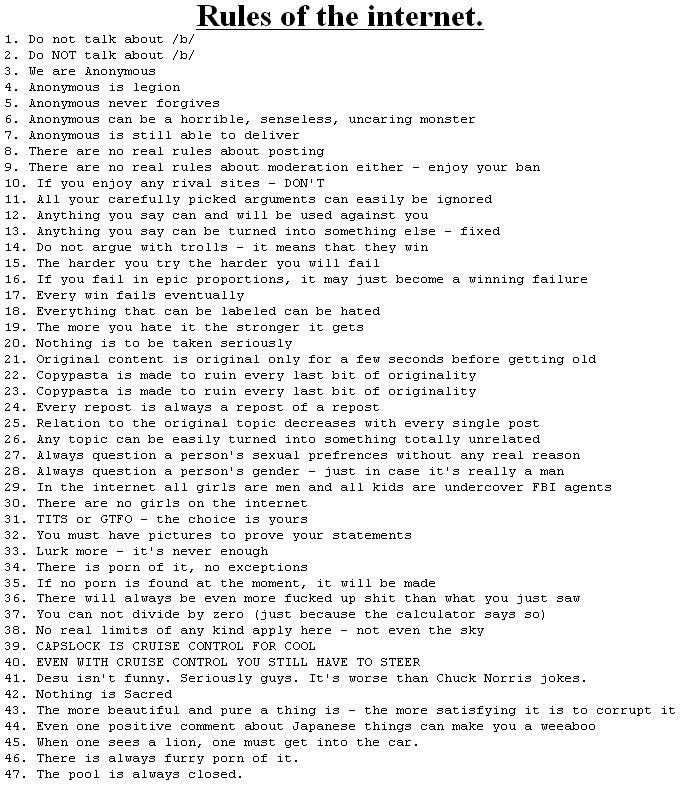 rules.jpg.jpg Rules of the internet. 1. Do not talk about b/ 2. Do NOT talk about b/ 3. We are ànonymous 4. Anonymous is legion 5. Anonymous never forgives 6· Anonymous canbe a horrible, senseless, uncaring monster 7. Anonymous is still able to deliver 8. There are no real rules about posting 9. There are no real rules about moderation either - enjoy your ban 10. If you enjoy any rival sites - DON' T 11. A11 your carefully picked arguments can easily be ignored 12. Anything you say can and will be used against you 13. Anything you say can be turned into something else fixed 14. Do not argue with trolls -it means that they win 15. The harder you try the harder you will fail 16. If you fail in epic proportions, it may just become a winning failure 17. Every win fails eventualljy 18. Everything that can be labeled can be hated 19. The more you hate it the stronger it gets 20. Nothing is to be taken seriously 21. Original content is original only for a few seconds before getting old 22. Copypasta is made to ruin every last bit of originality 23. Copypasta is made to ruin every last bit of originality 24. Every repost is always a repost of a repost 25. Relation to the original topic decreases with every single post 26. Any topic can be easily turned into something totally unrelated 27. Always question a person's sexual prefrences without any real reason 28. Always question a person' s gender - just in case it's really a man 29. In the internet all girls are men and all kids are undercover FBI agents 30. There are no girls on the internet 31. T--- or GTFO -the choice is yours 32. You must have pictures to prove your statements 33. Lurk moreit's never enough 34. There is p--- of it, no exceptions 35. If no p--- is found at the moment, it will be made 36. There will always be even more f----- up s--- than what you just saw 37. You can not cdivide by zero (just because the calculator says so) 38. No real limits of any kind apply here not even the sky 39. CAPSLOCK IS CRUISE CONTROL FOR COOL 40. EVEN WITH CRUISE CONTROL YOU STILL HAVE TO STEER 41. Desu isn't funny. Seriously guys. It's worse than Chuck Norris jokes 42. Nothing is Sacred 43. The more beautiful and pure a thing isthe more satisfying it is to corrupt it 44. Even one positive coment about Japanese things can make you a weeaboo 45. When one sees a lion, one must get into the car 46. There is always furry p--- of it 47. The pool is always closed.
