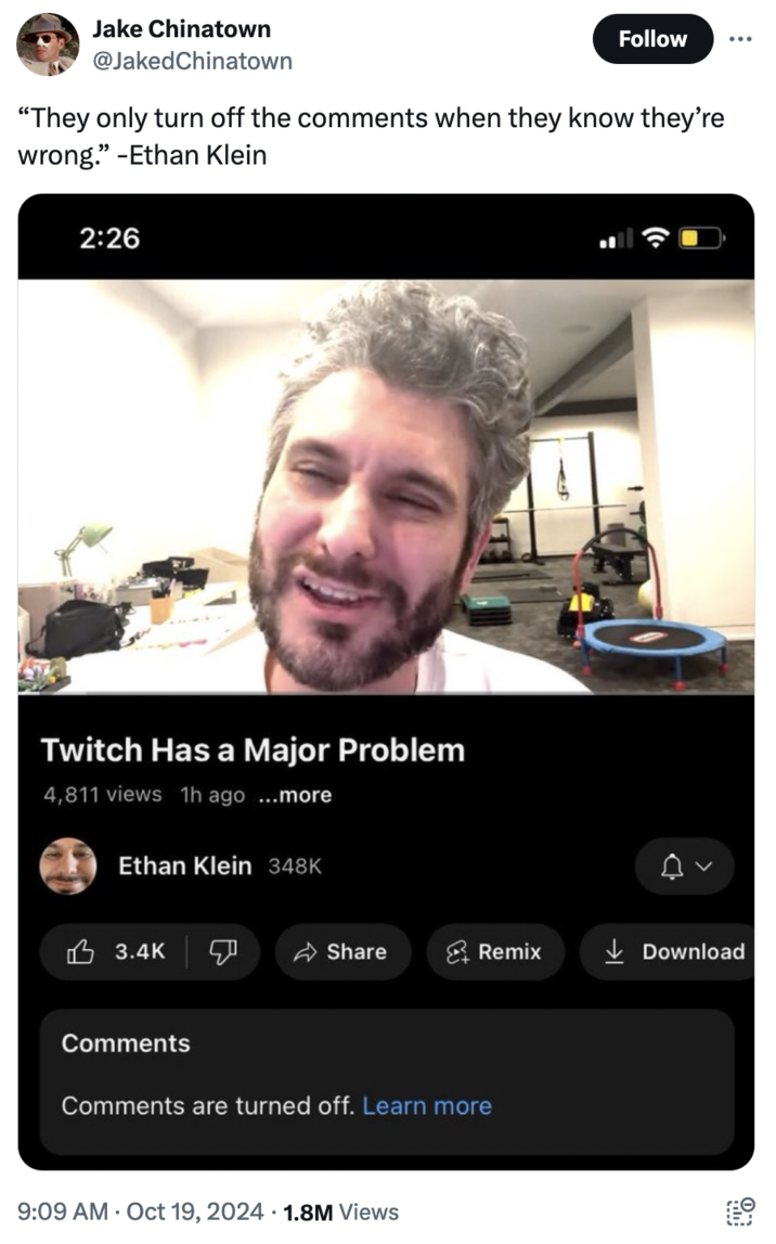 October 19th, 2024 Tweet by @JakedChinatown Jake Chinatown @Jaked Chinatown Follow "They only turn off the comments when they know they're wrong." -Ethan Klein 2:26 Twitch Has a Major Problem 4,811 views 1h ago...mor Ethan Klein 348K 3.4K Comments Share Remix ↓Download Comments are turned off. Learn more 9:09 AM Oct 19, 2024 1.8M Views