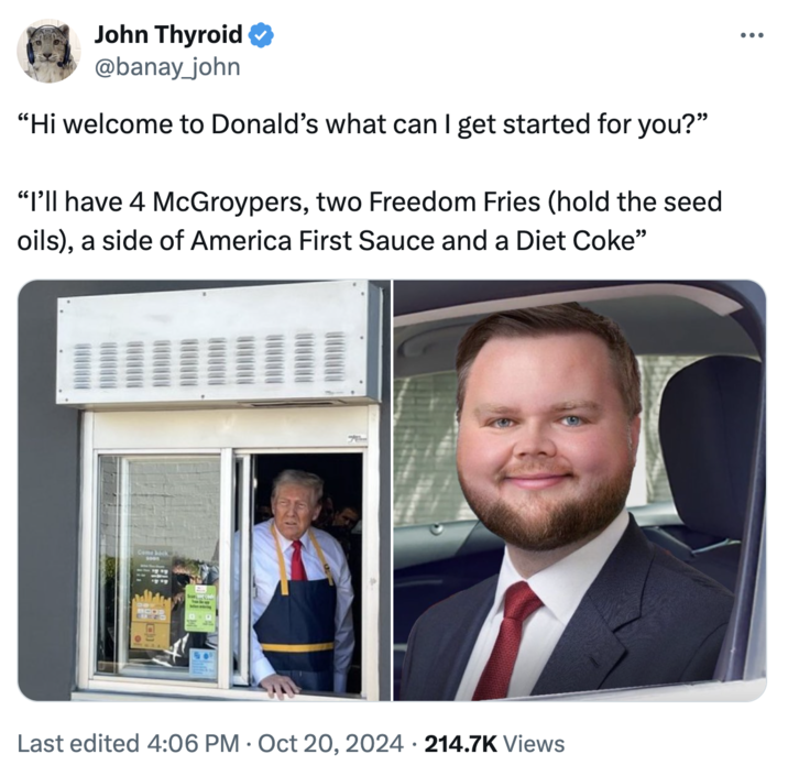 JD Vance in the drive-thru "I’ll have 4 McGroypers" John Thyroid ✪ @banay_john "Hi welcome to Donald's what can I get started for you?" "I'll have 4 McGroypers, two Freedom Fries (hold the seed oils), a side of America First Sauce and a Diet Coke" Come back Last edited 4:06 PM Oct 20, 2024 214.7K Views • ...