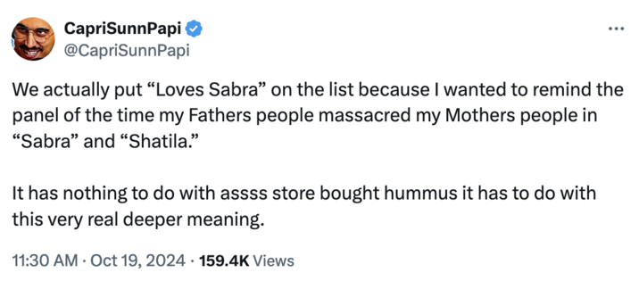 October 19th, 2024 Tweet by @CapriSunnPapi CapriSunnPapi @CapriSunnPapi We actually put "Loves Sabra" on the list because I wanted to remind the panel of the time my Fathers people massacred my Mothers people in "Sabra" and "Shatila." It has nothing to do with assss store bought hummus it has to do with this very real deeper meaning. 11:30 AM Oct 19, 2024 159.4K Views