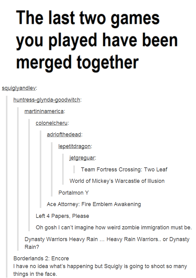 The last two games you played have been merged together squiglyandlev huntress-glynda-goodwitch artininamerica colonelcheru lepetitdragon etgreguar: Team Fortress Crossing: Two Leaf World of Mickey's Warcastle of llusion Portalmon Y Ace Attorney: Fire Emblem Awakening Left 4 Papers, Please Oh gosh I can't imagine how weird zombie immigration must be. Dynasty Warriors Heavy Rain. Heavy Rain Warriors.. or Dynasty Rain? Borderlands 2: Encore I have no idea what's happening but Squigly is going to shoot so many
