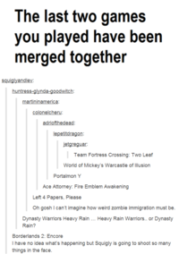 The last two games you played have been merged together squiglyandlev huntress-glynda-goodwitch artininamerica colonelcheru lepetitdragon etgreguar: Team Fortress Crossing: Two Leaf World of Mickey's Warcastle of llusion Portalmon Y Ace Attorney: Fire Emblem Awakening Left 4 Papers, Please Oh gosh I can't imagine how weird zombie immigration must be. Dynasty Warriors Heavy Rain. Heavy Rain Warriors.. or Dynasty Rain? Borderlands 2: Encore I have no idea what's happening but Squigly is going to shoot so many