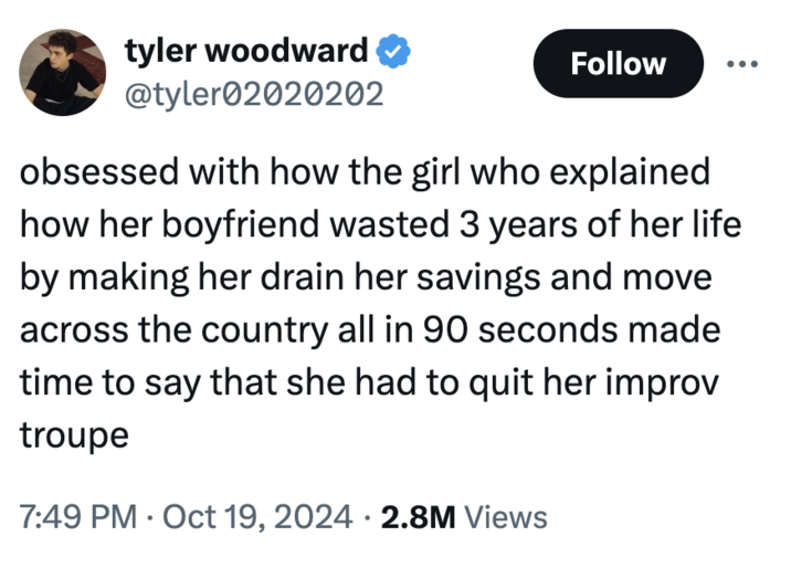 obsessed with how the girl who explained how her boyfriend wasted 3 years of her life by making her drain her savings and mov tyler woodward ✔ @tyler02020202 Follow obsessed with how the girl who explained how her boyfriend wasted 3 years of her life by making her drain her savings and move across the country all in 90 seconds made time to say that she had to quit her improv troupe • 7:49 PM Oct 19, 2024 2.8M Views •