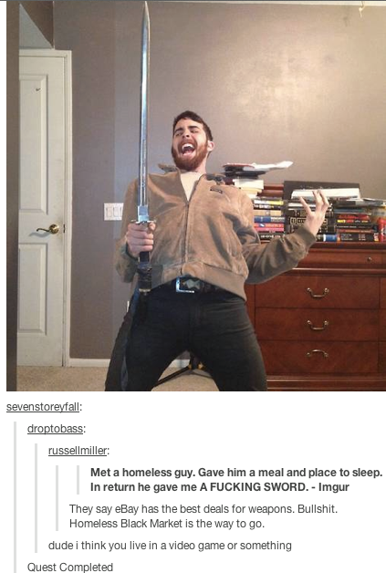sevenstoreyfall: russellmiller: Met a homeless guy. Gave him a meal and place to sleep. In return he gave me A F------ SWORD. Imgur They say eBay has the best deals for weapons. B-------. Homeless Black Market is the way to go dude i think you live in a video game or something Quest Completed