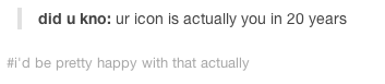 did u kno: ur icon is actually you in 20 years 'd be pretty happy with that actually