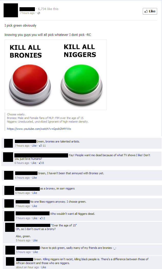 6,734 like this Like 7 hours ago . I pick green obviously knowing you guys you will all pick whatever I dont pick -RC KILL ALL BRONIES KILL ALL N------ Choose wisely Bronies: Male and Female fans of MLP: FiM over the age of 15 N------: Uneducated, uncivilized Ignorami of high melanin density https://www.youtube.com/watch?v=GpxkGhMYVVo Green, bronies are talented artists. 7 hours ago . Like· 11 Yay! People want me dead because of what TV shows I like! Don't you just love humans 6 hours ago Like 8 Green, I haven't been that annoyed with Bronies yet. 6 hours ago Like las a broney, im sorr n------ 6 hours ago Like No one likes n------ anyway. I choose green. 7 hours ago Like 7 hours ago Like 2 Over the age of 15 Oh, so I don't count as a brony? Also, green. 5 hours ago Like ihave to pick green, sadly many of my friends are bronies -_ 5 hours ago Like Green. Killing n------ isn't racist, killing black people is. There's a difference between those of African descent and those who are n------. about an hour ago Like