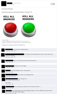 6,734 like this Like 7 hours ago . I pick green obviously knowing you guys you will all pick whatever I dont pick -RC KILL ALL BRONIES KILL ALL N------ Choose wisely Bronies: Male and Female fans of MLP: FiM over the age of 15 N------: Uneducated, uncivilized Ignorami of high melanin density https://www.youtube.com/watch?v=GpxkGhMYVVo Green, bronies are talented artists. 7 hours ago . Like· 11 Yay! People want me dead because of what TV shows I like! Don't you just love humans 6 hours ago Like 8 Green, I haven't been that annoyed with Bronies yet. 6 hours ago Like las a broney, im sorr n------ 6 hours ago Like No one likes n------ anyway. I choose green. 7 hours ago Like 7 hours ago Like 2 Over the age of 15 Oh, so I don't count as a brony? Also, green. 5 hours ago Like ihave to pick green, sadly many of my friends are bronies -_ 5 hours ago Like Green. Killing n------ isn't racist, killing black people is. There's a difference between those of African descent and those who are n------. about an hour ago Like