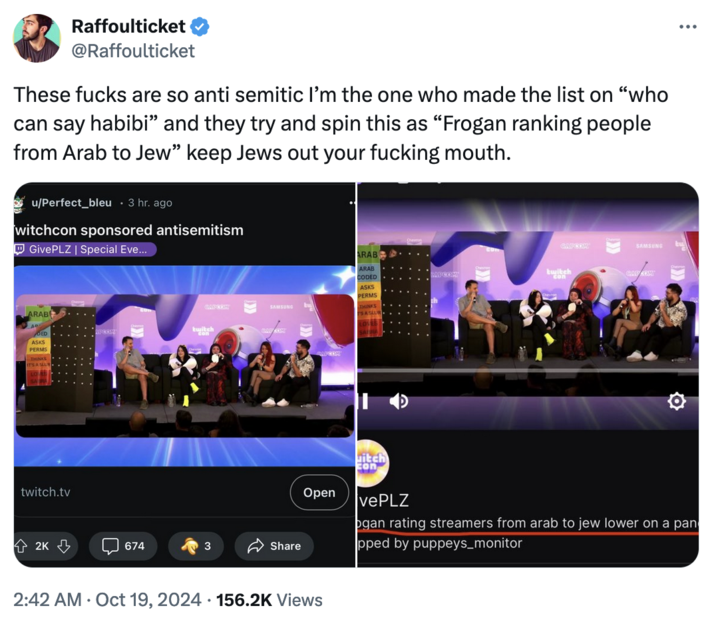 October 19th, 2024 Tweet by @Raffoulticket Raffoulticket @Raffoulticket These f---- are so anti semitic I'm the one who made the list on "who can say habibi" and they try and spin this as "Frogan ranking people from Arab to Jew” keep Jews out your f------ mouth. u/Perfect_bleu . 3 hr. ago witchcon sponsored antisemitism Give PLZ | Special Eve... ARAB ASKS PERMS IT'S A SLU twitch.tv ARAB ARAB GAFCOM SAMSUNG tu twitch CODED ASKS PERMS GATCOM SAMSUNG THINKS SASLU COM 10 Open itch con vePLZ ogan rating streamers from arab to jew lower on a pan pped by puppeys_monitor 2K 674 3 Share 2:42 AM Oct 19, 2024 156.2K Views