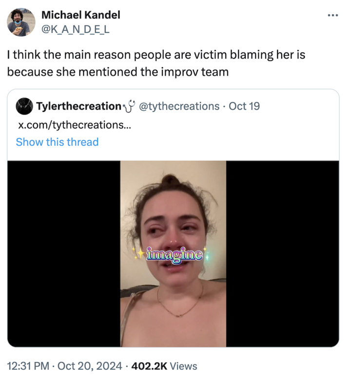 I think the main reason people are victim blaming her is because she mentioned the improv team ÷ Michael Kandel @K_A_N_D_E_L I think the main reason people are victim blaming her is because she mentioned the improv team Tylerthecreation @tythecreations · Oct 19 x.com/tythecreations... Show this thread immagine 12:31 PM Oct 20, 2024 402.2K Views •