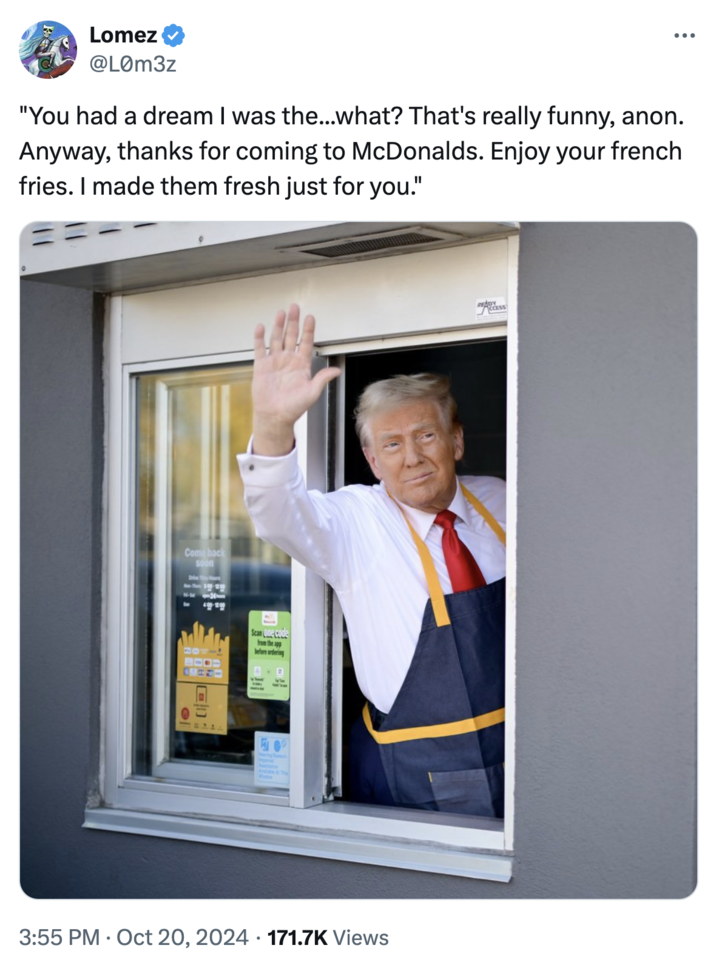 You had a dream I was the...what? That's really funny, anon. Lomez @L0m3z "You had a dream I was the...what? That's really funny, anon. Anyway, thanks for coming to McDonalds. Enjoy your french fries. I made them fresh just for you." Come back soon Drive Hours -The 5:00-12:00 el Scan One code from the app before ordering READY CCESS . 3:55 PM Oct 20, 2024 171.7K Views