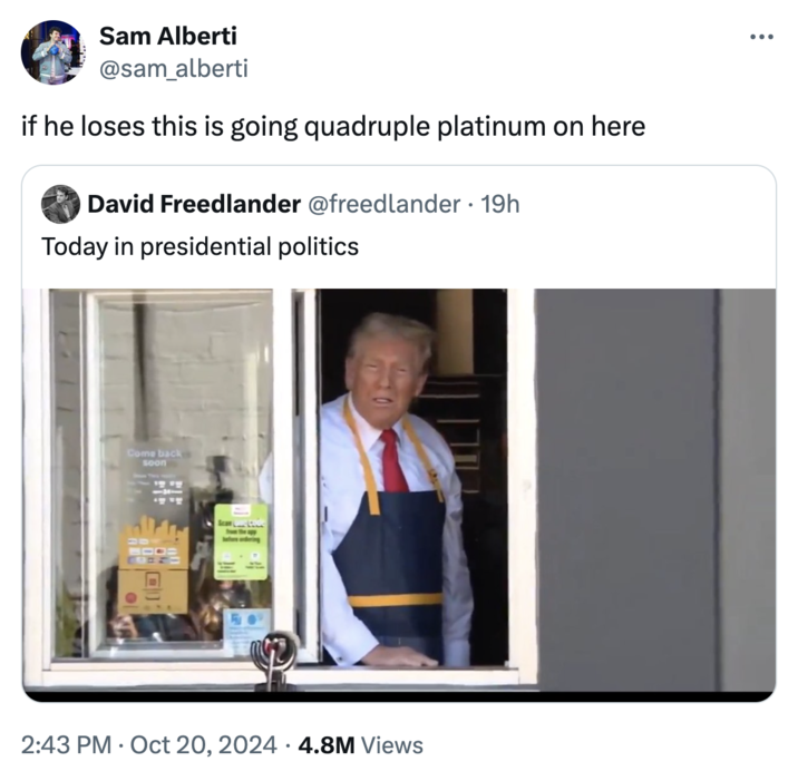 if he loses this is going quadruple platinum on here Sam Alberti @sam_alberti if he loses this is going quadruple platinum on here David Freedlander @freedlander • 19h Today in presidential politics Come back soon Scan L <20 . 2:43 PM Oct 20, 2024 4.8M Views : ...