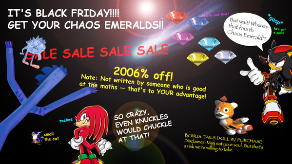 Presented to you by Sonic's Twitter IT'S BLACK FRIDAY!!! GET YOUR CHAOS EMERALDS!! Whe paid that? But wait! Where's that fourth Chaos Emerald!? he's gor a point SLE SALE SALE SALE 2006% off! Note: Not written by someone who is good at the maths -that's to YOUR advantage! so CRAZY EVEN KNUCKLES teehee small the cat BONUS: TAILS DOLL W/PLIRCHASE Disclaimer: Mayat your soul But that's a risk we're welling to take. VWOULD CHUCKLE AT THAT!
