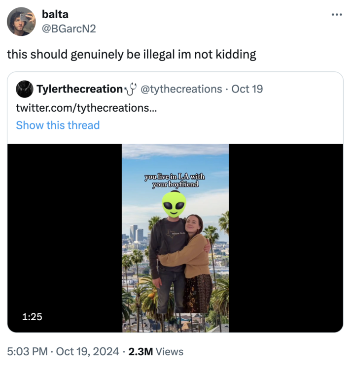 this should genuinely be illegal im not kidding balta @BGarcN2 this should genuinely be illegal im not kidding ✓ Tylerthecreation@tythecreations Oct 19 twitter.com/tythecreations... Show this thread 1:25 you live in LA with your boyfriend Restore 5:03 PM Oct 19, 2024 2.3M Views • ...