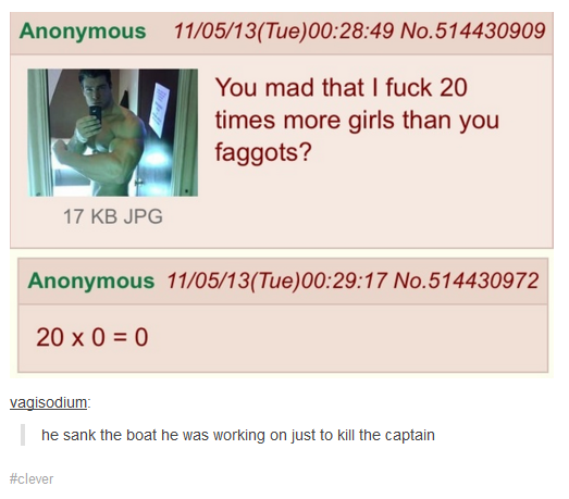 Anonymous 11/05/13(Tue)00:28:49 No.514430909 You mad that I f--- 20 times more girls than you f------? 17 KB JPCG Anonymous 11/05/13/(Tue)00:29:17 No.514430972 20 x 0 = 0 vagisodium he sank the boat he was working on just to kill the captairn #clever