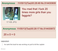 Anonymous 11/05/13(Tue)00:28:49 No.514430909 You mad that I f--- 20 times more girls than you f------? 17 KB JPCG Anonymous 11/05/13/(Tue)00:29:17 No.514430972 20 x 0 = 0 vagisodium he sank the boat he was working on just to kill the captairn #clever